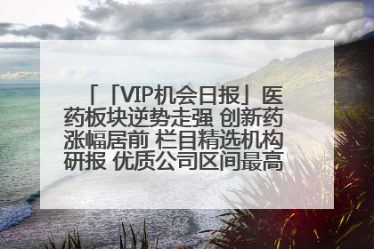 「VIP机会日报」医药板块逆势走强 创新药涨幅居前 栏目精选机构研报 优质公司区间最高涨34.9%