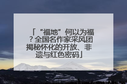 “福地”何以为福？全国名作家采风团揭秘怀化的开放、非遗与红色密码