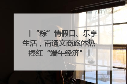“粽”情假日、乐享生活，南通文商旅体热捧红“端午经济”