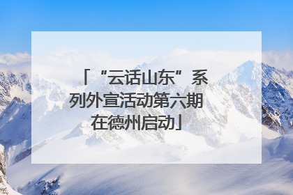 “云话山东”系列外宣活动第六期在德州启动
