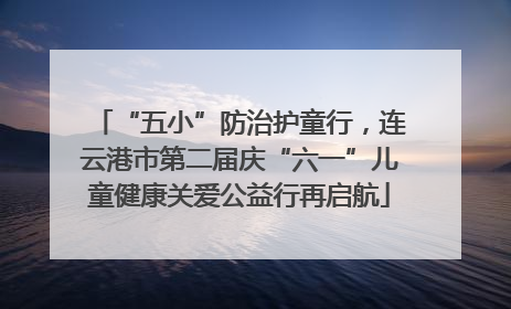 “五小”防治护童行，连云港市第二届庆“六一”儿童健康关爱公益行再启航