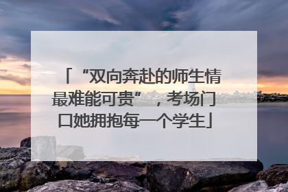 “双向奔赴的师生情最难能可贵”，考场门口她拥抱每一个学生