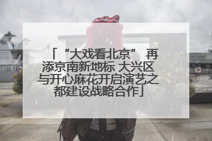 “大戏看北京” 再添京南新地标 大兴区与开心麻花开启演艺之都建设战略合作