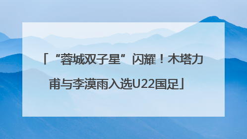 “蓉城双子星”闪耀！木塔力甫与李漠雨入选U22国足