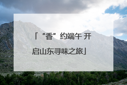 “香”约端午 开启山东寻味之旅