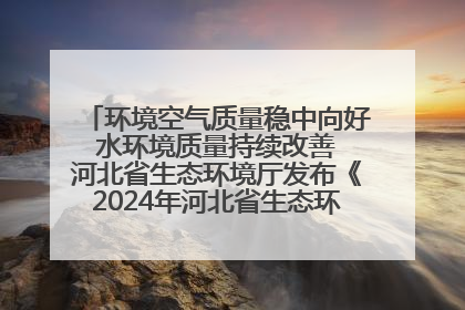 环境空气质量稳中向好 水环境质量持续改善 河北省生态环境厅发布《2024年河北省生态环境状况公报》