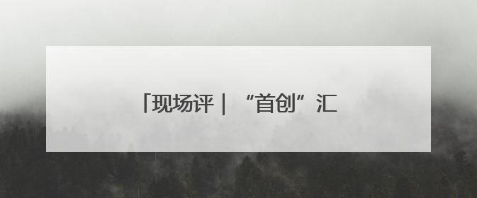 现场评｜“首创”汇聚，打造创新风向标