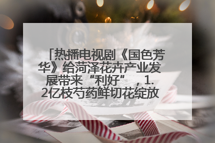 热播电视剧《国色芳华》给菏泽花卉产业发展带来“利好”，1.2亿枝芍药鲜切花绽放“国色芳华”