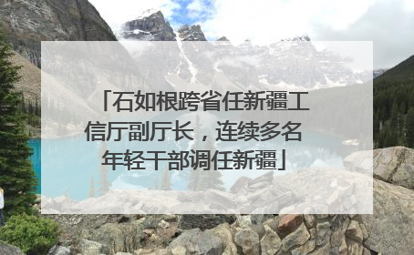 石如根跨省任新疆工信厅副厅长，连续多名年轻干部调任新疆