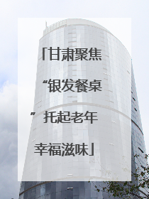 甘肃聚焦“银发餐桌”托起老年幸福滋味