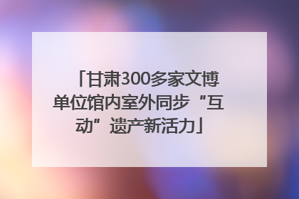 甘肃300多家文博单位馆内室外同步“互动”遗产新活力
