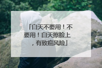 白天不要用！不要用！白天擦脸上，有致癌风险