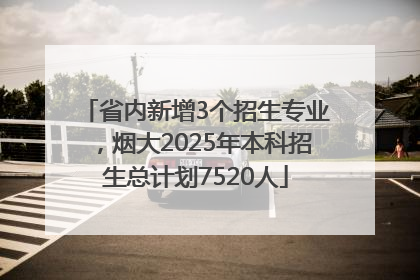 省内新增3个招生专业，烟大2025年本科招生总计划7520人