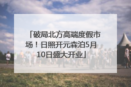 破局北方高端度假市场！日照开元森泊5月10日盛大开业