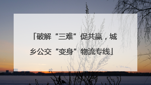 破解“三难”促共赢，城乡公交“变身”物流专线