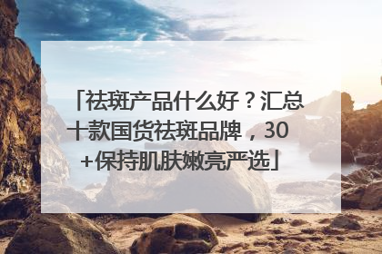 祛斑产品什么好？汇总十款国货祛斑品牌，30+保持肌肤嫩亮严选