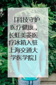 科技守护医疗健康，长虹美菱医疗冰箱入驻上海交通大学医学院