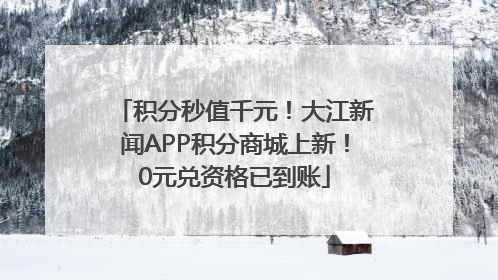 积分秒值千元！大江新闻APP积分商城上新！0元兑资格已到账