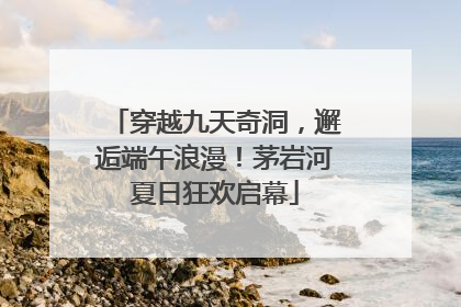 穿越九天奇洞，邂逅端午浪漫！茅岩河夏日狂欢启幕