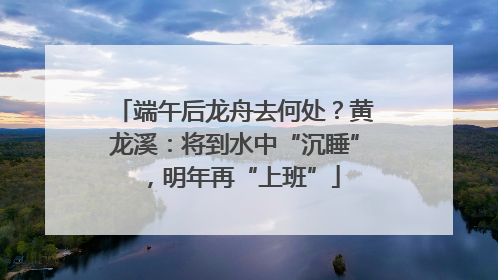 端午后龙舟去何处？黄龙溪：将到水中“沉睡”，明年再“上班”