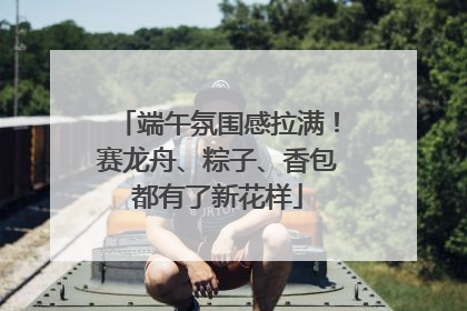 端午氛围感拉满！赛龙舟、粽子、香包都有了新花样