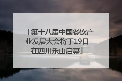 第十八届中国餐饮产业发展大会将于19日在四川乐山启幕