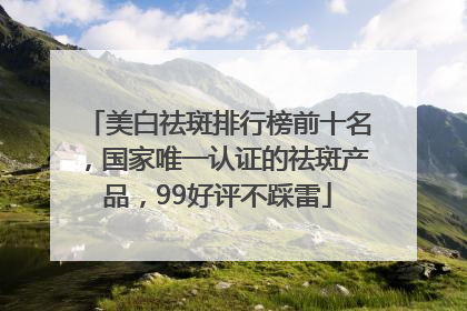 美白祛斑排行榜前十名，国家唯一认证的祛斑产品，99好评不踩雷