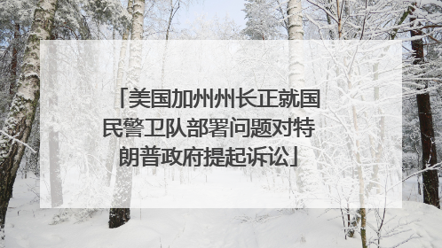美国加州州长正就国民警卫队部署问题对特朗普政府提起诉讼