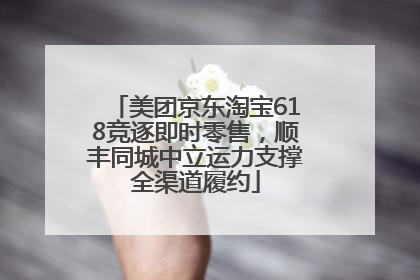 美团京东淘宝618竞逐即时零售，顺丰同城中立运力支撑全渠道履约