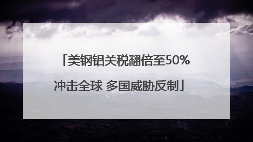 美钢铝关税翻倍至50%冲击全球 多国威胁反制