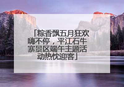 粽香飘五月狂欢嗨不停，平江石牛寨景区端午主题活动热忱迎客