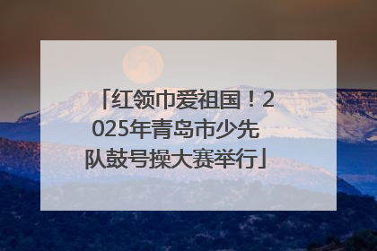 红领巾爱祖国！2025年青岛市少先队鼓号操大赛举行