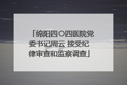 绵阳四〇四医院党委书记周云 接受纪律审查和监察调查