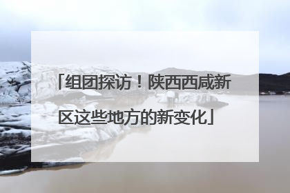 组团探访！陕西西咸新区这些地方的新变化