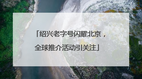 绍兴老字号闪耀北京，全球推介活动引关注