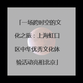 一场跨时空的文化之旅：上海虹口区中华优秀文化体验活动亮相北京
