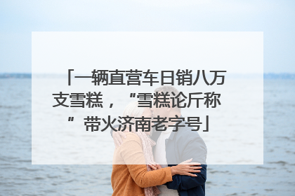 一辆直营车日销八万支雪糕，“雪糕论斤称”带火济南老字号