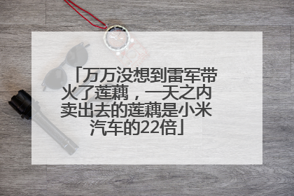 万万没想到雷军带火了莲藕，一天之内卖出去的莲藕是小米汽车的22倍