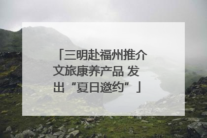 三明赴福州推介文旅康养产品 发出“夏日邀约”