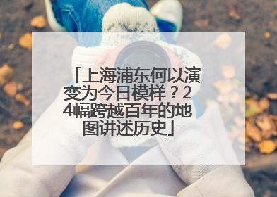 上海浦东何以演变为今日模样？24幅跨越百年的地图讲述历史