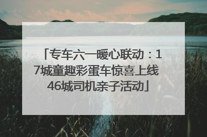 专车六一暖心联动：17城童趣彩蛋车惊喜上线 46城司机亲子活动