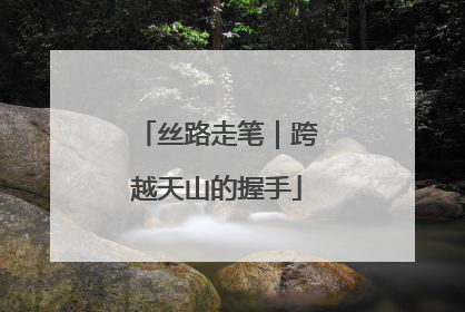 丝路走笔｜跨越天山的握手