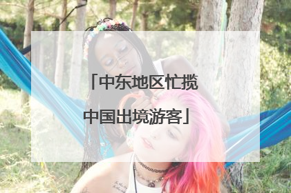 中东地区忙揽中国出境游客