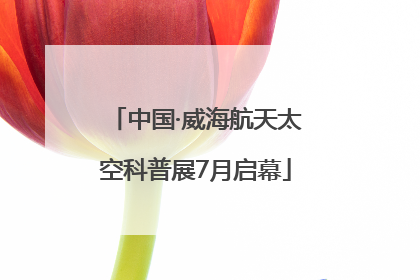 中国·威海航天太空科普展7月启幕