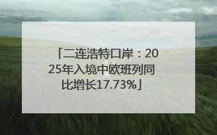 二连浩特口岸：2025年入境中欧班列同比增长17.73%
