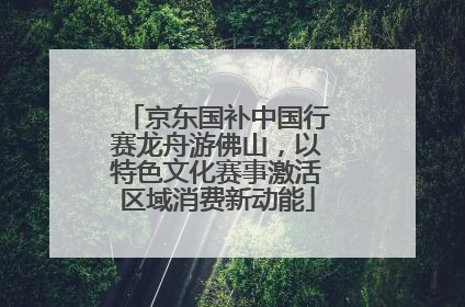 京东国补中国行赛龙舟游佛山，以特色文化赛事激活区域消费新动能