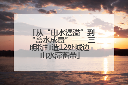 从“山水漫溢”到“蓄水成景”——三明将打造12处城边山水滞蓄带