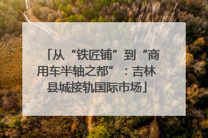 从“铁匠铺”到“商用车半轴之都”：吉林县城接轨国际市场