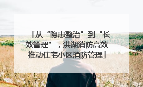 从“隐患整治”到“长效管理”，洪湖消防高效推动住宅小区消防管理