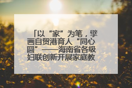 以“家”为笔，擘画自贸港育人“同心圆”——海南省各级妇联创新开展家庭教育宣传周活动